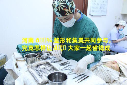 河南 🌾 整形和集美共同参与，究竟怎样让 🦄 大家一起省钱成功变美呢